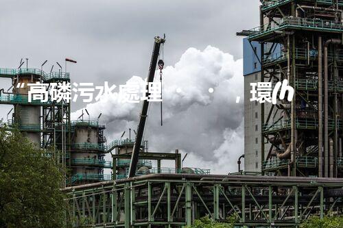 “高磷污水處理，環(huán)保先鋒，守護(hù)碧水藍(lán)天！”